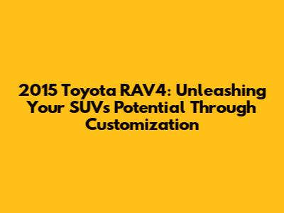 2015 Toyota RAV4: Unleashing Your SUV's Potential Through Customization