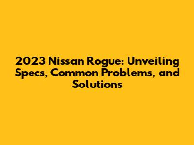 2023 Nissan Rogue: Unveiling Specs, Common Problems, and Solutions