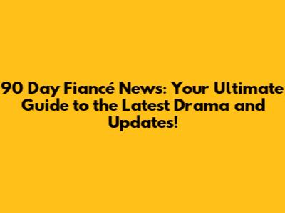 90 Day Fiancé News: Your Ultimate Guide to the Latest Drama and Updates!