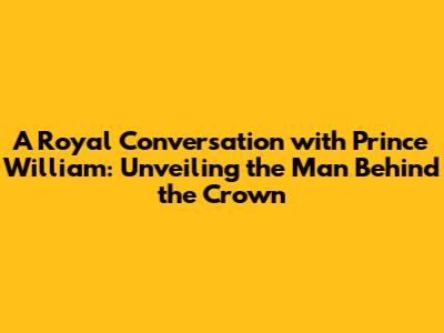 A Royal Conversation with Prince William: Unveiling the Man Behind the Crown