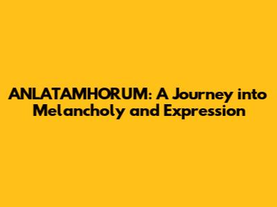 ANLATAMHORUM: A Journey into Melancholy and Expression