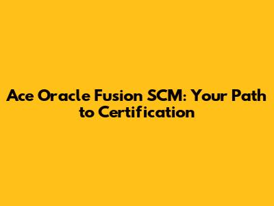 Ace Oracle Fusion SCM: Your Path to Certification