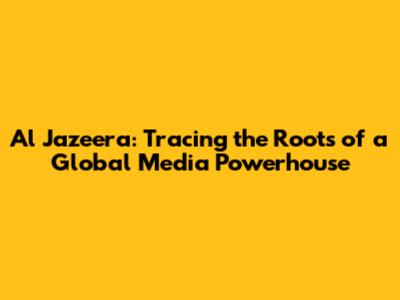Al Jazeera: Tracing the Roots of a Global Media Powerhouse