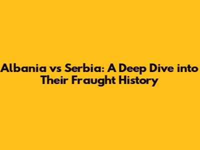 Albania vs Serbia: A Deep Dive into Their Fraught History
