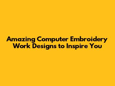 Amazing Computer Embroidery Work Designs to Inspire You