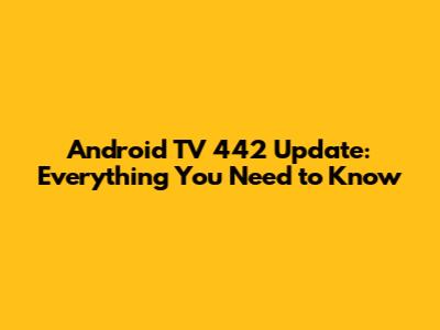 Android TV 442 Update: Everything You Need to Know