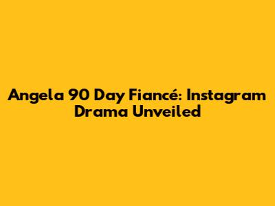 Angela 90 Day Fiancé: Instagram Drama Unveiled