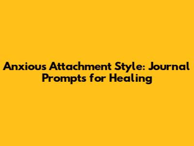 Anxious Attachment Style: Journal Prompts for Healing