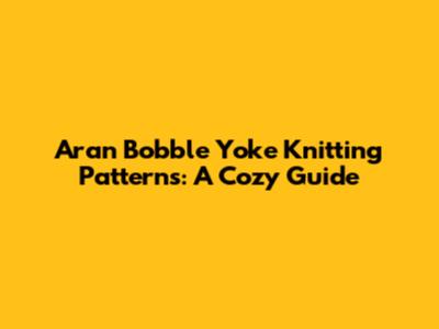 Aran Bobble Yoke Knitting Patterns: A Cozy Guide