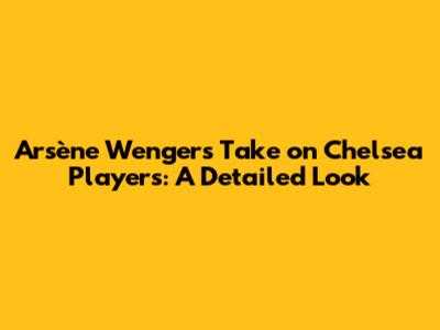 Arsène Wenger's Take on Chelsea Players: A Detailed Look