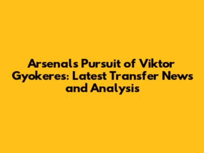 Arsenal's Pursuit of Viktor Gyokeres: Latest Transfer News and Analysis