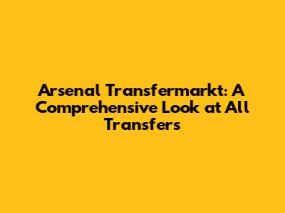 Arsenal Transfermarkt: A Comprehensive Look at All Transfers
