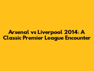 Arsenal vs Liverpool 2014: A Classic Premier League Encounter