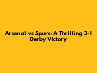 Arsenal vs Spurs: A Thrilling 3-1 Derby Victory