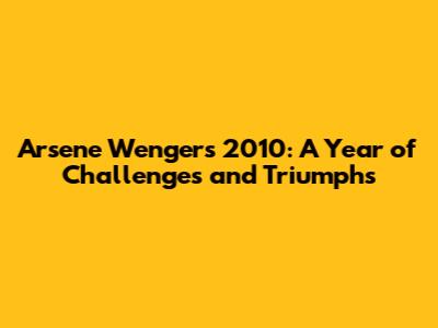Arsene Wenger's 2010: A Year of Challenges and Triumphs