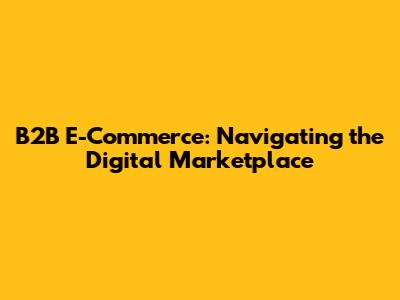 B2B E-Commerce: Navigating the Digital Marketplace