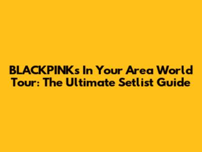 BLACKPINK's In Your Area World Tour: The Ultimate Setlist Guide