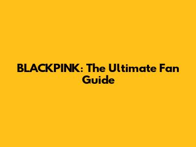 BLACKPINK: The Ultimate Fan Guide