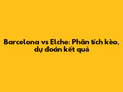 Barcelona vs Elche: Phân tích kèo, dự đoán kết quả
