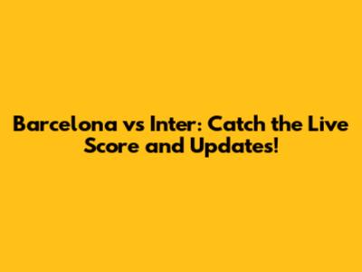 Barcelona vs Inter: Catch the Live Score and Updates!