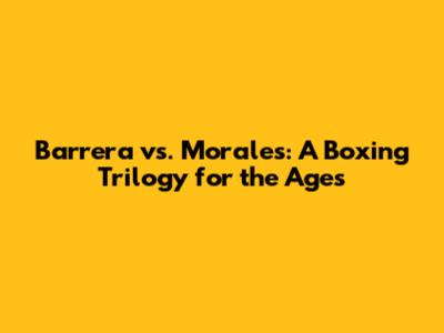 Barrera vs. Morales: A Boxing Trilogy for the Ages