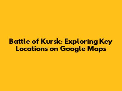 Battle of Kursk: Exploring Key Locations on Google Maps