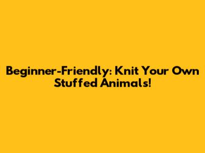 Beginner-Friendly: Knit Your Own Stuffed Animals!