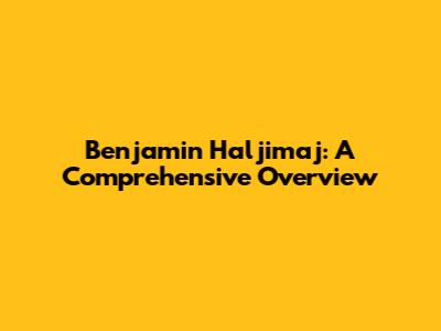 Benjamin Haljimaj: A Comprehensive Overview