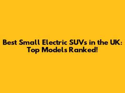 Best Small Electric SUVs in the UK: Top Models Ranked!