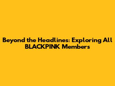 Beyond the Headlines: Exploring All BLACKPINK Members
