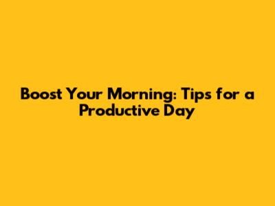 Boost Your Morning: Tips for a Productive Day