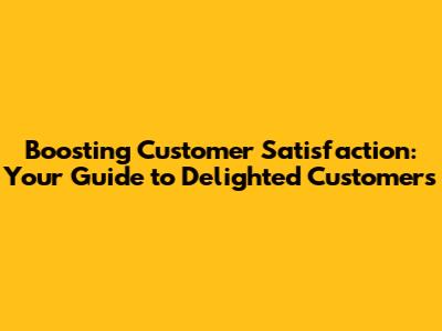 Boosting Customer Satisfaction: Your Guide to Delighted Customers