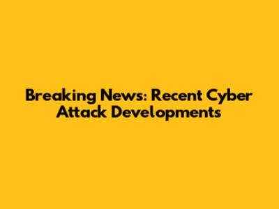 Breaking News: Recent Cyber Attack Developments