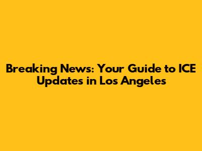 Breaking News: Your Guide to ICE Updates in Los Angeles