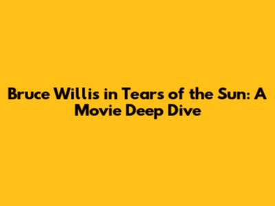 Bruce Willis in Tears of the Sun: A Movie Deep Dive