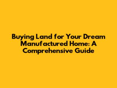 Buying Land for Your Dream Manufactured Home: A Comprehensive Guide