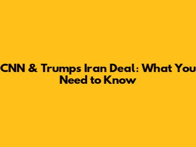 CNN & Trump's Iran Deal: What You Need to Know
