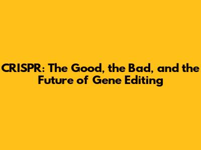 CRISPR: The Good, the Bad, and the Future of Gene Editing
