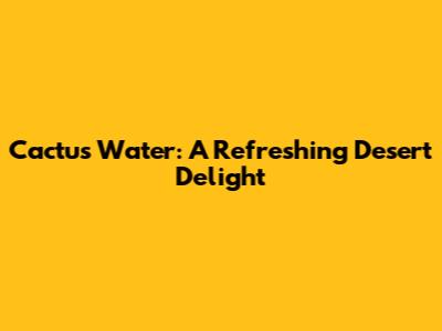Cactus Water: A Refreshing Desert Delight