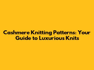 Cashmere Knitting Patterns: Your Guide to Luxurious Knits