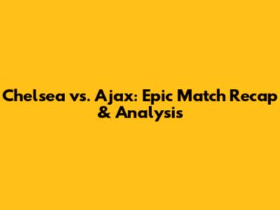 Chelsea vs. Ajax: Epic Match Recap & Analysis