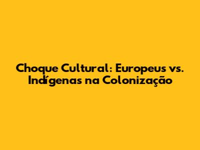 Choque Cultural: Europeus vs. Indígenas na Colonização