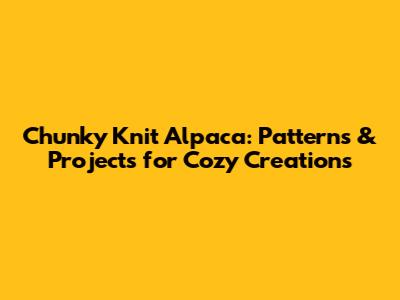 Chunky Knit Alpaca: Patterns & Projects for Cozy Creations