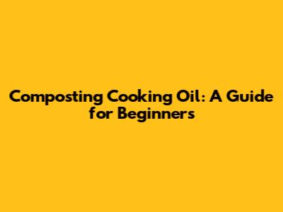 Composting Cooking Oil: A Guide for Beginners