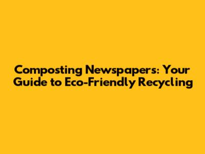 Composting Newspapers: Your Guide to Eco-Friendly Recycling