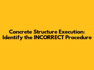 Concrete Structure Execution: Identify the INCORRECT Procedure