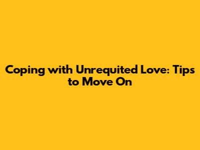 Coping with Unrequited Love: Tips to Move On