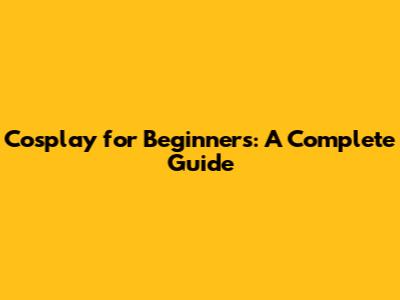 Cosplay for Beginners: A Complete Guide