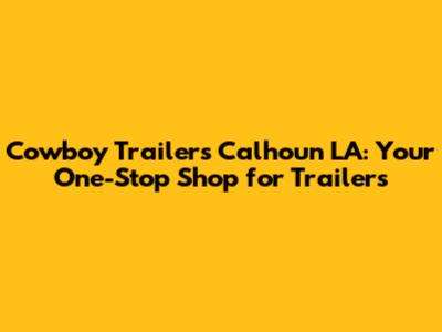 Cowboy Trailers Calhoun LA: Your One-Stop Shop for Trailers