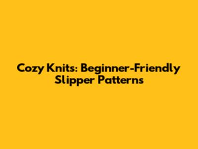 Cozy Knits: Beginner-Friendly Slipper Patterns